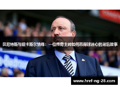 贝尼特斯与纽卡斯尔情缘：一位传奇主帅如何赢得球迷心的背后故事