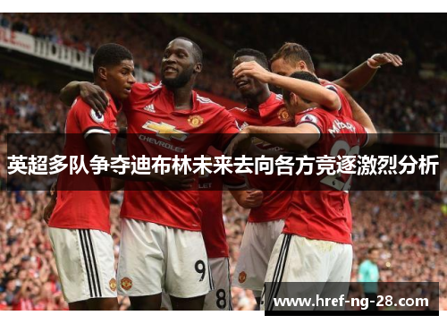 英超多队争夺迪布林未来去向各方竞逐激烈分析 英超多队争夺迪布林未来去向各方竞逐激烈分析