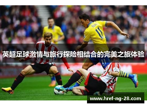 英超足球激情与旅行探险相结合的完美之旅体验