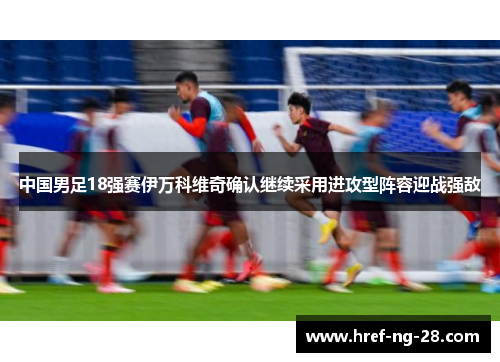 中国男足18强赛伊万科维奇确认继续采用进攻型阵容迎战强敌 中国男足18强赛伊万科维奇确认继续采用进攻型阵容迎战强敌